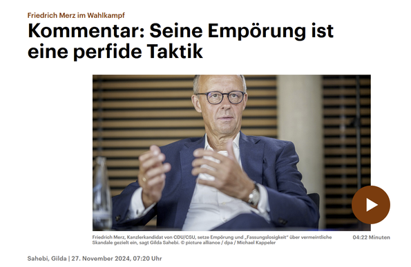 Screenshot von der DeutschlandfunkKultur-Website:

Friedrich Merz im Wahlkampf
Kommentar: Seine Empörung ist eine perfide Taktik 

Bild von Merz

Friedrich Merz, Kanzlerkandidat von CDU/CSU, setze Empörung und "Fassungslosigkeit“ über vermeintliche Skandale gezielt ein, sagt Gilda Sahebi