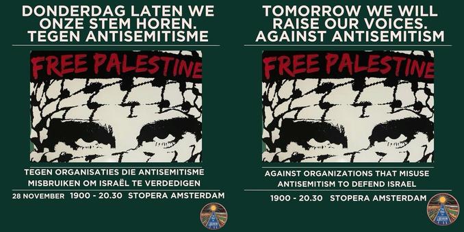 Nederlands:

DONDERDAG LATEN WE ONZE STEM HOREN. TEGEN ANTISEMITISME.

FREE PALESTINE

TEGEN ORGANISATIES DIE ANTISEMITISME MISBRUIKEN OM ISRAËL TE VERDEDIGEN

28 NOVEMBER 19:00-20.30 STOPERA AMSTERDAM

English:

TOMORROW WE WILL RAISE OUR VOICES. AGAINST ANTISEMITISM

FREE PALESTINE

AGAINST ORGANIZATIONS THAT MISUSE ANTISEMITISM TO DEFEND ISRAEL

19.00-20:30 STOPERA AMSTERDAM