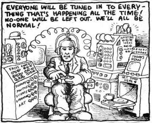 R Crumb cartoon featuring someone wearing helmet wired to various, many buttoned information generating machines,  holding a remote with the caption,

'EVERYONE WILL BE TUNED IN TO EVERYTHING THAT'S HAPPENING ALL THE TIME! NO-ONE WILL BE LEFT OUT. WE'LL ALL BE NORMAL!"