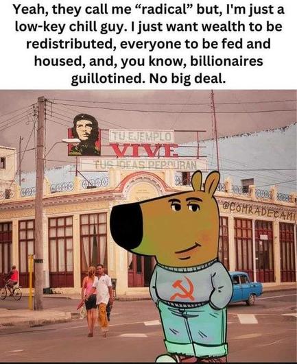 Yeah, they call me “radical” but, I'm just a low-key chill guy. | just want wealth to be redistributed, everyone to be fed and housed, and, you know, billionaires guillotined. No big deal.

e . il = [/ & 4 e o e /R LWV E | 1 l ff ;}\;-'_ SEASDED i i o o ol | G’Comﬁfﬁsﬁ ‘ | lli o i T 4 i YT G l r <=\l d B y /| R e S - = 3 N o = \‘?1 =