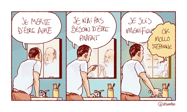 Penché sur le lavabo de la salle de bain, Stéphane parle à son reflet dans le miroir : « Je mérite d’être aimé ! » Puis il se montre du doigt, l’air décidé : « Je n’ai pas besoin d’être parfait ! » Enfin, il écarte les bras et ose un « Je suis magnifique ! » Le miroir lui coupe alors la parole : « OK, mollo Stéphane. » [fin]