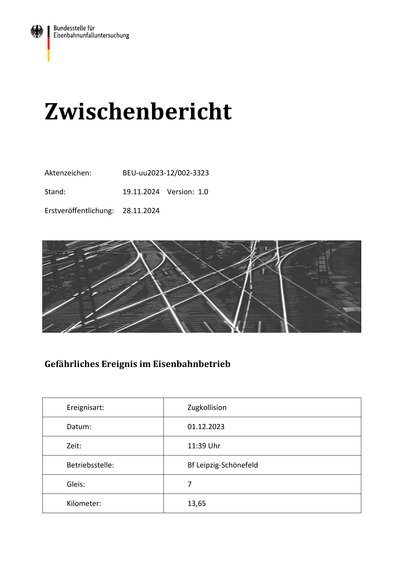 Zwischenbericht
Aktenzeichen:

BEU-uu2023-12/002-3323

Stand:

19.11.2024 Version: 1.0

Erstveröﬀentlichung:

28.11.2024

Gefährliches Ereignis im Eisenbahnbetrieb

Ereignisart:

Zugkollision

Datum:

01.12.2023

Zeit:

11:39 Uhr

Betriebsstelle:

Bf Leipzig-Schönefeld

Gleis:

7

Kilometer:

13,65