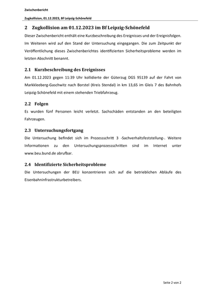 Zwischenbericht
Zugkollision, 01.12.2023, Bf Leipzig‐Schönefeld

2 Zugkollision am 01.12.2023 im Bf Leipzig‐Schönefeld
Dieser Zwischenbericht enthält eine Kurzbeschreibung des Ereignisses und der Ereignisfolgen.
Im Weiteren wird auf den Stand der Untersuchung eingegangen. Die zum Zeitpunkt der
Veröﬀentlichung dieses Zwischenberichtes iden fizierten Sicherheitsprobleme werden im
letzten Abschni benannt.

2.1 Kurzbeschreibung des Ereignisses
Am 01.12.2023 gegen 11:39 Uhr kollidierte der Güterzug DGS 95139 auf der Fahrt von
Markkleeberg-Gaschwitz nach Borstel (Kreis Stendal) in km 13,65 im Gleis 7 des Bahnhofs
Leipzig-Schönefeld mit einem stehenden Triebfahrzeug.

2.2 Folgen
Es wurden fünf Personen leicht verletzt. Sachschäden entstanden an den beteiligten
Fahrzeugen.

2.3 Untersuchungsfortgang
Die Untersuchung befindet sich im Prozessschri
Informa onen

zu

den

3 -Sachverhaltsfeststellung-. Weitere

Untersuchungsprozessschri en

sind

im

Internet

unter

www.beu.bund.…