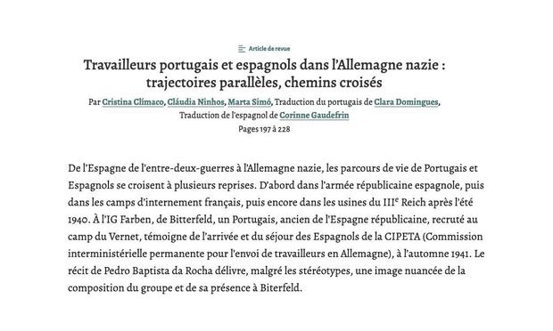 Heading of the paper “Travailleurs portugais et espagnols dans l’Allemagne nazie : trajectoires parallèles, chemins croisés", by Cristina Clímaco, Cláudia Ninhos, and Marta Simó, with translation from Portuguese by Clara Domingues and translation from Spanish by Corinne Gaudefrin. Abstract in French: “De l’Espagne de l’entre-deux-guerres à l’Allemagne nazie, les parcours de vie de Portugais et Espagnols se croisent à plusieurs reprises. D’abord dans l’armée républicaine espagnole, puis dans les camps d’internement français, puis encore dans les usines du IIIe Reich après l’été 1940. À l’IG Farben, de Bitterfeld, un Portugais, ancien de l’Espagne républicaine, recruté au camp du Vernet, témoigne de l’arrivée et du séjour des Espagnols de la CIPETA (Commission interministérielle permanente pour l’envoi de travailleurs en Allemagne), à l’automne 1941. Le récit de Pedro Baptista da Rocha délivre, malgré les stéréotypes, une image nuancée de la composition du groupe et de sa présence à Biterfeld.”