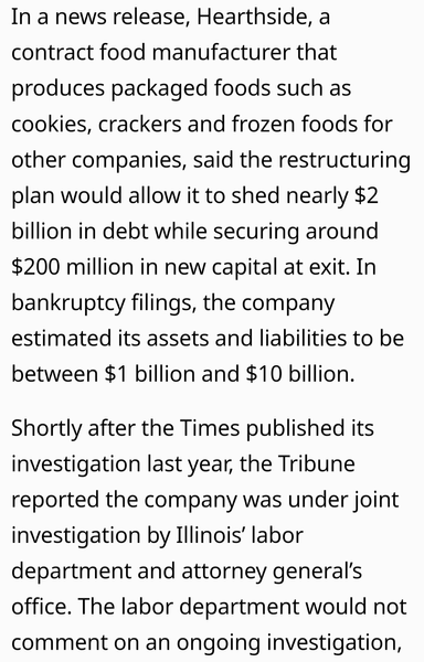 In a news release, Hearthside, a contract food manufacturer that produces packaged foods such as cookies, crackers and frozen foods for other companies, said the restructuring plan would allow it to shed nearly $2 billion in debt while securing around $200 million in new capital at exit. In bankruptcy filings, the company estimated its assets and liabilities to be between $1 billion and $10 billion. Shortly after the Times published its investigation last year, the Tribune reported the company was under joint investigation by Illinois' labor department and attorney general's office. The labor department would not comment on an ongoing investigation,