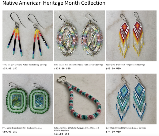 A grid of images of beadwork for sale:

Native American Heritage Month Collection
Totkv-ton Owv (Fire and Water) Beaded Drop Earrings
$15.00 USD
Oske entacv Rvfo (Winter Rainbow) Flat Beadwork Earrings
$134.00 USD
Totkv (Fire) Brick Stitch Fringe Beaded Earrings
$49.00 USD
Pohe Lane (Grass Green) Flat Beadwork Earrings
$89.00 USD
Cate ome (Pink) Okholatte (Turquoise) Bead-Wrapped
Wristlet Keychain
$54.00 USD
Owv (Water) Brick Stitch Fringe Beaded Earrings
$74.00 USD