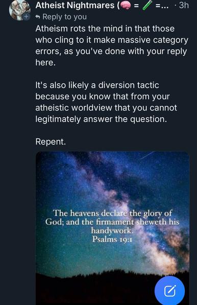 A skeet from a user named “atheist nightmares” with the text:

Atheism rots the mind in that those who cling to it make massive category errors, as you've done with your reply here.
It's also likely a diversion tactic because you know that from your atheistic worldview that you cannot legitimately answer the question.
Repent.

An attached meme to the skeet reads:

The heavens declare the glory of God; and the firmament sheweth his handywork.
Psalms 19:1