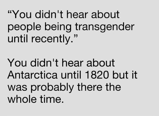 “You didn’t hear about people being transgender until recently.”

You didn’t hear about Antarctica until about 1820 but it was probably there the whole time.
