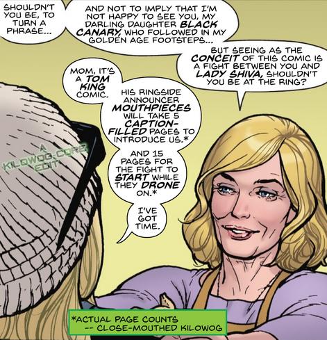 In a comic panel Dinah Drake, the Golden Age Black Canary, puts motherly hands on her daughter, Dinah Lance, the current Black Canary's shoulders. Drake says, "Shouldn't you be, to turn a phrase, and not to imply that I'm not happy to see you my darling daughter Black Canary, who followed in my golden age footsteps... but seeing as the conceit of this comic is a fight between you and Lady Shiva, shouldn't you be at the ring?" Lance says, "Mom, it's a Tom King comic. His ringside announcer mouthpieces will take 5 caption-filled pages to introduce us, and 15 pages for the fight to start while they drone on. I've got time." A footnote says, "Actual page counts. Close-Mouthed Kilowog." A caption reads "A Kilowog-core Edit".