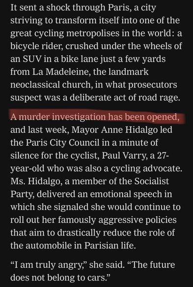 It sent a shock through Paris, a city striving to transform itself into one of the great cycling metropolises in the world: a bicycle rider, crushed under the wheels of an SUV in a bike lane just a few yards from La Madeleine, the landmark neoclassical church, in what prosecutors suspect was a deliberate act of road rage.

A murder investigation has been opened, and last week, Mayor Anne Hidalgo led the Paris City Council in a minute of silence for the cyclist, Paul Varry, a 27-year-old who was also a cycling advocate. Ms. Hidalgo, a member of the Socialist Party, delivered an emotional speech in which she signaled she would continue to roll out her famously aggressive policies that aim to drastically reduce the role of the automobile in Parisian life.

“I am truly angry,” she said. “The future does not belong to cars.”