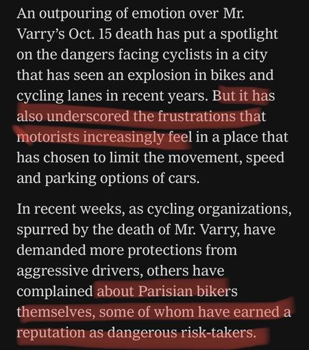 An outpouring of emotion over Mr. Varry’s Oct. 15 death has put a spotlight on the dangers facing cyclists in a city that has seen an explosion in bikes and cycling lanes in recent years. But it has also underscored the frustrations that motorists increasingly feel in a place that has chosen to limit the movement, speed and parking options of cars.

In recent weeks, as cycling organizations, spurred by the death of Mr. Varry, have demanded more protections from aggressive drivers, others have complained about Parisian bikers themselves, some of whom have earned a reputation as dangerous risk-takers.