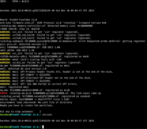 barebox 2024.10.0-00151-g381723018159 #8 Sat Nov 30 09:04:47 UTC 2024

Board: Pine64 PineTab2 v2.0
arm-scmi firmware:scmi.of: SCMI Protocol v2.0 'rockchip:' Firmware version 0x0
rockchip-dmc memory-controller.of: Detected memory size: 0x100000000
rk808 rk8170: chip id: 0x8170
WARNING: vcc_3v3: Failed to get 'vin' regulator (ignored).
WARNING: vcc5v0_usb_host0: Failed to get 'vin' regulator (ignored).
WARNING: vcc5v0_usb_host2: Failed to get 'vin' regulator (ignored).
rockchip-iodomain fdc20000.syscon@fdc20000:io-domains.of: error Requested probe deferral: getting regulator
psci psci.of: detected version 1.1
ehci fd800000.usb@fd800000.of: USB EHCI 1.00
xHCI xHCI0: USB XHCI 1.10
WARNING: vcc_3v3: Failed to get 'vin' regulator (ignored).
rk3568-dwcmshc-sdhci fe310000.mmc@fe310000.of: registered as mmc0
WARNING: mmc0: Card's startup fails with -110
WARNING: vcc3v3_sd: Failed to get 'vin' regulator (ignored).
dw_mmc fe2b0000.mmc@fe2b0000.of: registered as mmc1
mmc1: detected SD card version 2.0
mmc1: registered mmc1
dw_mmc fe2c0000.mmc@fe2c0000.of: registered as mci0
ERROR: rockchip-dw-pcie 3c0000000.pcie@fe260000.of: Phy link never came up
rockchip_saradc fe720000.saradc@fe720000.of: registered as aiodev0
malloc space: 0xafd00000 -> 0xefcfffff (size 1 GiB)
environment load /dev/env0: No such file or directory
Maybe you have to create the partition.

Hit any to stop autoboot:    2