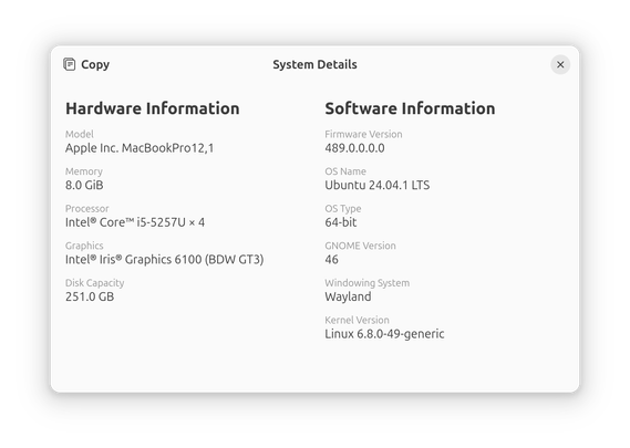 Screenshot from System Details under Gnome showing the following:

Hardware Information
 • Hardware Model: Apple Inc. MacBookPro12,1
 • Memory: 8.0 GiB
 • Processor: Intel® Core™ i5-5257U × 4
 • Graphics:  Intel® Iris® Graphics 6100 (BDW GT3)
 • Disk Capacity: 251.0 GB

Software Information
 • Firmware Version: 489.0.0.0.0
 • OS Name: Ubuntu 24.04.1 LTS
 • OS Type: 64-bit
 • GNOME Version: 46
 • Windowing System: Wayland
 • Kernel Version: Linux 6.8.0-49-generic
