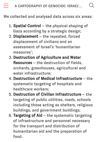=====We collected and analysed data across six areas:

Spatial Control – the physical shaping of Gaza according by a strategic design;
Displacement – the repeated, forced displacement of civilians and an assessment of Israel’s ‘humanitarian measures’;
Destruction of Agriculture and Water Resources – the destruction of fields, orchards, greenhouses, agricultural and water infrastructure;
Destruction of Medical Infrastructure – the systematic targeting of hospitals and healthcare workers;
Destruction of Civilian Infrastructure – the targeting of public utilities, roads, schools including those acting as shelters, religious buildings, and government buildings;
Targeting of Aid – the systematic targeting of infrastructure and personnel necessary for the transport and distribution of humanitarian aid and the preparation of food.