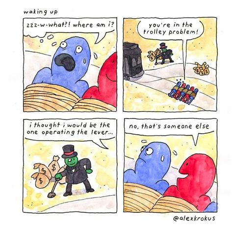 Cartoon by @alexkrokus

Four panels.

1. A person wakes up. They are tied up, and next to another person who is also tied up.

"w-w-what?! Where am I?"

2. There's a line of people tied to a railway track, just beyond a set of points. A man with a monocle and a top hat has his hand on the lever to operate the points, and there's a tram coming. On the other track, a pile of money bags.

"You're in the trolley problem."

3. Close-up on the man with his hand on the lever. There are money bags behind him, and he's about to decide whether to send the speeding tram crashing into the money bags on the track or the line of tied-up people on the other track. This isn't going to be a difficult decision.

Person who just woke up: "I thought I would be the one operating the lever."

4. The person tied up next to him: "No, that's someone else."