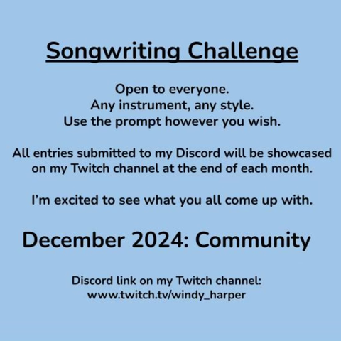 Songwriting Challenge. Open to everyone. Any instrument. Any style. Use the prompt however you wish. All entries submitted to my Discord will be showcased on my Twitch channel at the end of each month. I’m excited to see what you all come up with. December 2024 prompt is COMMUNITY. Discord link is in my bio. www.twitch.tv/windy_harper