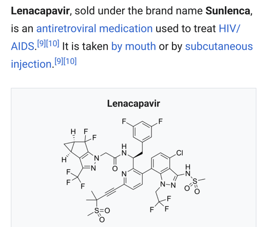 wikipedia screenshot showing a molecular structure diagram of Lenacapavir.

text: Lenacapavir, sold under the brand name Sunlenca, is an antiretroviral medication used to treat HIV/AIDS.[9][10] It is taken by mouth or by subcutaneous injection.[9][10]