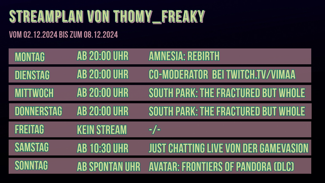 Streamplan von Thomy_Freaky für den Zeitraum vom 02.12.2024 bis zum 08.12.2024:

Montag: Ab 20:00 Uhr: Amnesia: Rebirth
Dienstag: Ab 20:00 Uhr: Co-Moderator auf twitch.tv/vimaa
Mittwoch: Ab 20:00 Uhr: South Park: The Fractured But Whole
Donnerstag: Ab 20:00 Uhr: South Park: The Fractured But Whole
Freitag: Kein Stream 
Samstag: Ab 10:30 Uhr gibt es Just Chatting und Reaction (Live von der Gamevasion in Hannover)
Sonntag: Ab Spontan Uhr gibt es das Game Avatar: Frontiers of Pandora (DLC: The Secrets of the Spires) (Ich bin auch hier auf der Gamevasion in Hannover)