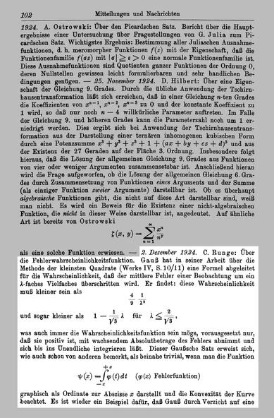 C. #Runge: Über die Fehlerwahrscheinlichkeitsfunktion. Gauß hat in seiner Arbeit über die Methode der kleinsten Quadrate (Werke IV, S. lO/ll) eine Formel abgeleitet für die Wahrscheinlichkeit, daß der mittlere Fehler einer Beobachtung um ein delta-faches Vielfaches überschritten wird. Er findet: diese Wahrscheinlichkeit muß kleiner sein als 4/9*1/(delta^2) und sogar kleiner als a - 1/sqrt(3) * delta für delta kleinergleich 2/sqrt(3) was auch immer die Wahrscheinlichkeitsfunktion sein möge, vorausgesetzt nur, daß sie positiv ist, mit wachsendem Absolutbetrage des Fehlers abnimmt und sich bis ins Unendliche integrieren läßt. Dieser Gaußsche Satz erweist sich, wie auch schon von anderen bemerkt, als beinahe trivial, wenn man die Funktion <<<FORMEL>>> graphisch als Ordinate zur Abszisse x darstellt und die Konvexität der Kurve beachtet. Es ist wieder ein Beispiel dafür, daß Gauß durch Verzicht auf eine ...