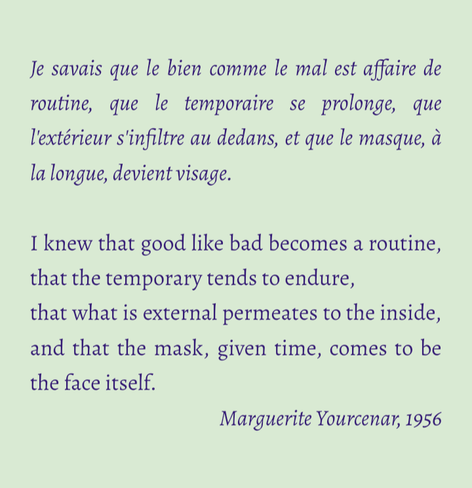 I knew that good like bad becomes a routine, that the temporary tends to endure, 
that what is external permeates to the inside, and that the mask, given time, comes to be the face itself.
Marguerite Yourcenar, 1956