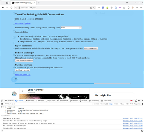 Browser screenshot of x.com with blue TweetXer bar and open browser console.

TweetXer: Deleting 1984 DM Conversations

1603 deleted. 2706771-11985982

Advanced Options
Enter how many Tweets to skip before selecting a file.

Supported files:

    tweet-headers.js to delete Tweets (10.000 - 20.000 per hour)
    direct-message-header.js and direct-message-group-headers.js to delete DMs (around 800 per 15 minutes)
    like.js to delete Favs (500 per 15 minutes; only works for the most recent few thousands)

Export bookmarks
Bookmarks are not included in the official data export. You can export them here.
No tweet-headers.js?
If you are unable to get your data export, you can use the following option.
This option is much slower and less reliable. It can remove at most 4000 Tweets per hour.
Unfollow everyone
It's time to let go. This will unfollow everyone you follow.

Remove TweetXer

Browser console:
// ==UserScript==
// @name         TweetXer
// @namespace    https://github.com/lucahammer/tweetXer/
// @version      0.9.1
// @description  Delete all your Tweets for free.…
undefined
259 Tweets on profile.
You can close the console now to reduce the memory usage. debugger 
Reopen the console if there are issues to see if an error shows up. 
File contains Direct Messages.
Skipping 1000 messages/convos