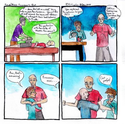 Em oi! #412: Foucault's Elf 
A four-panel comic by EH Lupton dating from 6 Dec 2015.
Panel 1: Bryan is lying on a treatment table being stretched by a PT. 
PT: I'm doing this "elf on the shelf" thing with my kids this Christmas. You put this elf doll around the house and tell them it will report their bad behavior to Santa. 
B: ...Are you familiar with the works of Michel Foucault?

Panel 2: Em is pouring herself coffee. Bryan stands to the right. 
Em: You explained Panopticism to your PT?
B: I told him fascism has come to Christmas this year. 

Panel 3:
Em hugs Bryan.
Em: Aw, that's amazing!
Voice from off: Excusez-moi...

Panel 4:
Michel Foucault hugs a startled-looking Bryan
Em: C'est parfait!