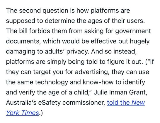 The second question is how platforms are supposed to determine the ages of their users. The bill forbids them from asking for government documents, which would be effective but hugely damaging to adults’ privacy. And so instead, platforms are simply being told to figure it out. (“If they can target you for advertising, they can use the same technology and know-how to identify and verify the age of a child,” Julie Inman Grant, Australia’s eSafety commissioner, told the New York Times.)