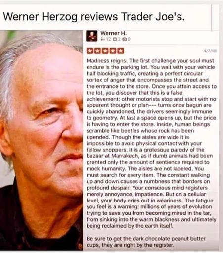 Warner Herzog reviews Trader Joes on Yelp:
Madness reigns. The first challenge your soul must endure is the parking lot. You wait with your vehicle half blocking traffic, creating a perfect circular vortex of anger that encompasses the street and the entrance to the store. Once you attain access to the lot, you discover that this is a false
achievement; other motorists stop and start with no apparent thought or plan -- turns once begun are quickly abandoned, the drivers seemingly immune to geometry. At last a space opens up, but the price is having to enter the store. Inside, human beings scramble like beetles whose rock has been upended. Though the aisles are wide it is impossible to avoid physical contact with your fellow shoppers. It is a grotesque parody of the bazaar at Marrakech, as if dumb animals had been granted only the amount of sentience required to mock humanity. The aisles are not labeled. You must search for every item. The constant walking up and down causes a numbness that borders on profound despair. Your conscious mind registers merely annoyance, impatience. But on a cellular level, your body cries out in weariness. The fatigue you feel is a warning: millions of years of evolution trying to save you from becoming mired 
in the tar, from sinking into the warm blackness and ultimately being reclaimed by the earth itself.
Be sure to get the dark chocolate peanut butter cups, they are right by the register.