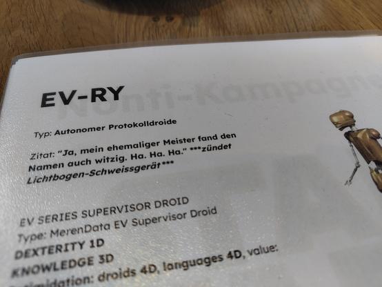 Ausschnitt aus einer Star Wars D6 Charakterkapsel:

EV-RY

Typ: Autonomer Protokolldroide

Zitat: "Ja, mein ehemaliger Meister fand den Namen auch witzig. Ha. Ha. Ha." ***zündet Lichtbogen-Schweissgerät ***