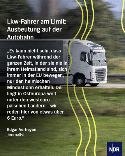 Text: Lkw-Fahrer am Limit:
Ausbeutung auf der Autobahn
„Es kann nicht sein, dass LKW-Fahrer während der ganzen Zeit, in der sie nie in ihrem Heimatland sind, sich immer in der EU bewegen, nur den heimischen Mindestlohn erhalten. Der liegt in Osteuropa weit unter den Westeuropäischen Ländern – wir reden hier von etwas über 6 Euro."
Edgar Verheyen
Journalist