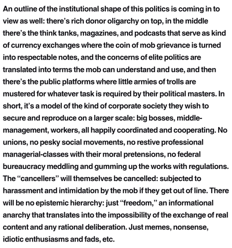 An outline of the institutional shape of this politics is coming in to view as well: there’s rich donor oligarchy on top, in the middle there’s the think tanks, magazines, and podcasts that serve as kind of currency exchanges where the coin of mob grievance is turned into respectable notes, and the concerns of elite politics are translated into terms the mob can understand and use, and then there’s the public platforms where little armies of trolls are mustered for whatever task is required by their political masters. In short, it’s a model of the kind of corporate society they wish to secure and reproduce on a larger scale: big bosses, middle-management, workers, all happily coordinated and cooperating. No unions, no pesky social movements, no restive professional managerial-classes with their moral pretensions, no federal bureaucracy meddling and gumming up the works with regulations. The “cancellers” will themselves be cancelled: subjected to harassment and intimidation by the mob if they get out of line. There will be no epistemic hierarchy: just “freedom,” an informational anarchy that translates into the impossibility of the exchange of real content and any rational deliberation. Just memes, nonsense, idiotic enthusiasms and fads, etc.