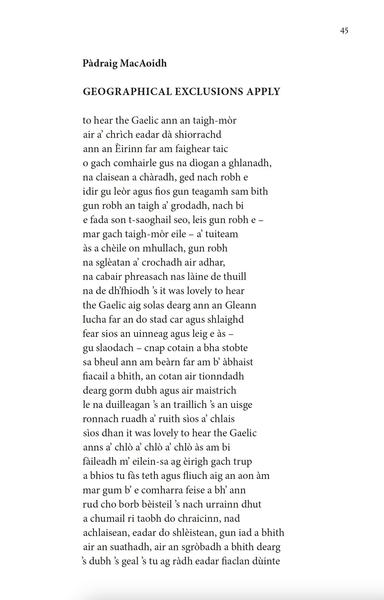 Pàdraig MacAoidh
GEOGRAPHICAL EXCLUSIONS APPLY

to hear the Gaelic ann an taigh-mòr
air a’ chrìch eadar dà shiorrachd
ann an Èirinn far am faighear taic
o gach comhairle gus na dìogan a ghlanadh,
na claisean a chàradh, ged nach robh e
idir gu leòr agus fios gun teagamh sam bith
gun robh an taigh a’ grodadh, nach bi
e fada son t-saoghail seo, leis gun robh e –
mar gach taigh-mòr eile – a’ tuiteam
às a chèile on mhullach, gun robh
na sglèatan a’ crochadh air adhar,
na cabair phreasach nas làine de thuill
na de dh’fhiodh ’s it was lovely to hear
the Gaelic aig solas dearg ann an Gleann
Iucha far an do stad car agus shlaighd
fear sios an uinneag agus leig e às –
gu slaodach – cnap cotain a bha stobte
sa bheul ann am beàrn far am b’ àbhaist
fiacail a bhith, an cotan air tionndadh
dearg gorm dubh agus air maistrich
le na duilleagan ’s an traillich ’s an uisge
ronnach ruadh a’ ruith sìos a’ chlais
sìos dhan it was lovely to hear the Gaelic
anns a’ chlò a’ chlò a’ chlò às am bi
fàileadh m’ eilein-sa ag èirigh gach trup
a bhios tu fàs teth agus fliuch aig an aon àm
mar gum b’ e comharra feise a bh’ ann
rud cho borb bèisteil ’s nach urrainn dhut
a chumail ri taobh do chraicinn, nad
achlaisean, eadar do shlèistean, gun iad a bhith
air an suathadh, air an sgròbadh a bhith dearg
’s dubh ’s geal ’s tu ag ràdh eadar fiaclan dùinte