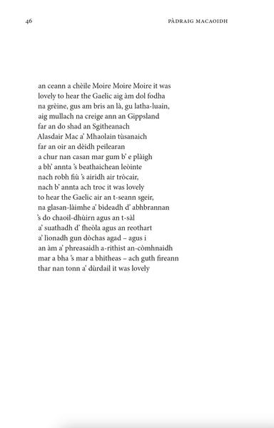an ceann a chèile Moire Moire Moire it was
lovely to hear the Gaelic aig àm dol fodha
na grèine, gus am bris an là, gu latha-luain,
aig mullach na creige ann an Gippsland
far an do shad an Sgitheanach
Alasdair Mac a’ Mhaolain tùsanaich
far an oir an dèidh peilearan
a chur nan casan mar gum b’ e plàigh
a bh’ annta ’s beathaichean leòinte
nach robh fiù ’s airidh air tròcair,
nach b’ annta ach troc it was lovely
to hear the Gaelic air an t-seann sgeir,
na glasan-làimhe a’ bìdeadh d’ abhbrannan
’s do chaoil-dhùirn agus an t-sàl
a’ suathadh d’ fheòla agus an reothart
a’ lìonadh gun dòchas agad – agus i
an àm a’ phreasaidh a-rithist an-còmhnaidh
mar a bha ’s mar a bhitheas – ach guth fireann
thar nan tonn a’ dùrdail it was lovely