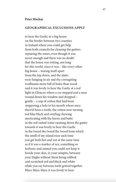Peter Mackay
GEOGRAPHICAL EXCLUSIONS APPLY

to hear the Gaelic in a big house
on the border between two counties
in Ireland where you could get help
from both councils for cleaning the gutters
repairing the rones, even though it was
never enough and there was no doubt
that the house was rotting, not long
for this world, since it was – like every other
big house – tearing itself apart
from the top down, and the slates
were hanging in air and the corrugating
roofbeams more full of holes than wood
and it was lovely to hear the Gaelic at a red
light in Glencoe where a car stopped and a man
wound down his window and dropped –
gently – a sop of cotton that had been
stoppering a hole in his mouth where once
there’d been a tooth, the cotton now turning
red blue black and swirling chewing
masticating with the leaves and butts
in the red rusted water running down the gutter
towards it was lovely to hear the Gaelic
in the tweed the tweed the tweed from which
the smell of my island rises each time
you get both hot and wet at the same time
as if it was a marker of sex, something so
barbaric and animal you could not keep it
beside your skin, in your armpits, between
your thighs without them being rubbed
and scratched red and black and white
while you say between teeth gritted together
Mary Mary Mary it was lovely to hear