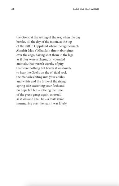 the Gaelic at the setting of the sea, when the day
breaks, till the day of the moon, at the top
of the cliff in Gippsland where the Sgitheanach
Alasdair Mac a’ Mhaolain threw aborigines
over the edge, having shot them in the legs
as if they were a plague, or wounded
animals, that weren’t worthy of pity
that were nothing but brutes it was lovely
to hear the Gaelic on the ol’ tidal rock
the manacles biting into your ankles
and wrists and the brine of the rising
spring tide seasoning your flesh and
no hope left but – it being the time
of the press-gangs again, as usual,
as it was and shall be – a male voice
murmuring over the seas it was lovely