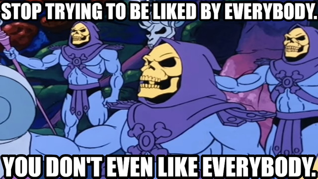 Stop trying to be liked by everybody.
You don't even like everybody.