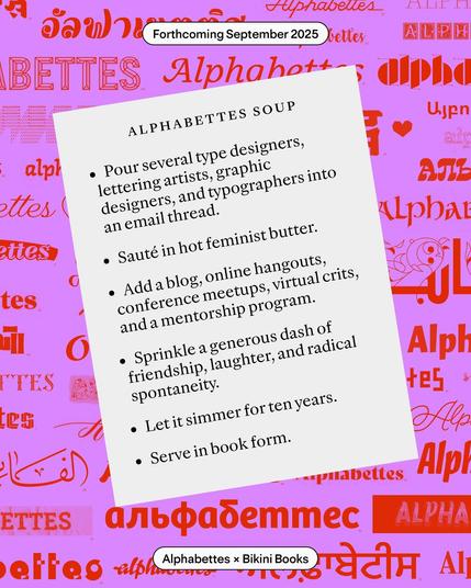 Alphabettes Soup

Pour several cups of type designers, lettering artists, typographers, and graphic designers into an email thread. 

Sauté in hot feminist butter. 

Add a blog, conference meetups, online hangouts, virtual crits, and a mentorship program. Sprinkle a generous handful of friendship, laughter, and radical spontaneity.

Let itsimmer for 10 years.

Serve in book form.