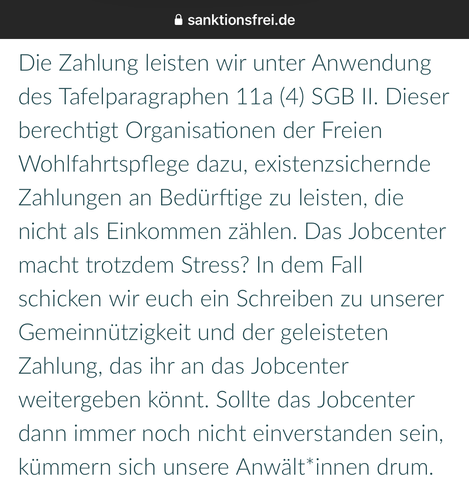 screenshot von sanktionsfrei.de:
„Die Zahlung leisten wir unter Anwendung
des Tafelparagraphen 11a (4) SGB II. Dieser
berechtigt Organisationen der Freien
Wohlfahrtspflege dazu, existenzsichernde
Zahlungen an Bedürftige zu leisten, die
nicht als Einkommen zählen. Das Jobcenter
macht trotzdem Stress? In dem Fall
schicken wir euch ein Schreiben zu unserer
Gemeinnützigkeit und der geleisteten
Zahlung, das ihr an das Jobcenter
weitergeben könnt. Sollte das Jobcenter
dann immer noch nicht einverstanden sein,
kümmern sich unsere Anwält*innen drum.“