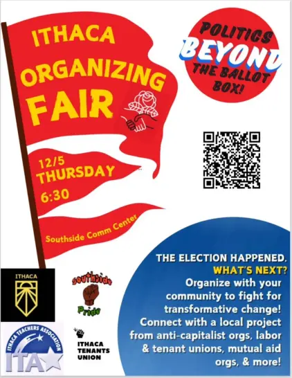 poster advertising the event.
"Ithaca Organizing Fair
12/5 Thursday 6:30pm
Southside Comm Center."
in the lower right corner text reads: "THE ELECTION HAPPENED. WHAT NEXT? Organize with your community for transformative change! Connect with a local project from anticapitalist orgs, labor and tenant unions, mutual aid orgs, and more!"
top right corner has a red bubble with the text "politics beyond the ballot box"
in the lower left are the logos for the Ithaca Teachers Association, the Ithaca Tenants Union, Southside Community Centre, and Ithaca Sunrise."