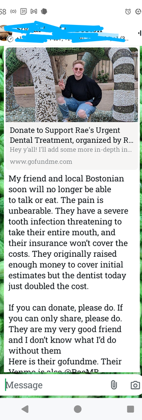 my friend and local Bostonian soon will no longer be able to eat or talk. the pain is unbearable. they have a severe tooth infection threatening to take their entire mouth. their insurance won't cover the costs. they originally raised enough money to cover initial estimates but the dentist today just doubled the cost. if you can donate please do.