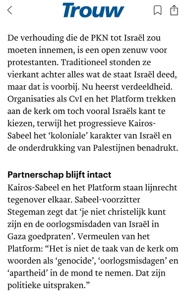 De verhouding die de PKN tot Israël zou moeten innemen, is een open zenuw voor protestanten. Traditioneel stonden ze vierkant achter alles wat de staat Israël deed, maar dat is voorbij. Nu heerst verdeeldheid. Organisaties als CvI en het Platform trekken aan de kerk om toch vooral Israëls kant te kiezen, terwijl het progressieve Kairos-Sabeel het ‘koloniale’ karakter van Israël en de onderdrukking van Palestijnen benadrukt.

Partnerschap blijft intact
Kairos-Sabeel en het Platform staan lijnrecht tegenover elkaar. Sabeel-voorzitter Stegeman zegt dat ‘je niet christelijk kunt zijn en de oorlogsmisdaden van Israël in Gaza goedpraten’. Vermeulen van het Platform: “Het is niet de taak van de kerk om woorden als ‘genocide’, ‘oorlogsmisdagen’ en ‘apartheid’ in de mond te nemen. Dat zijn politieke uitspraken.”