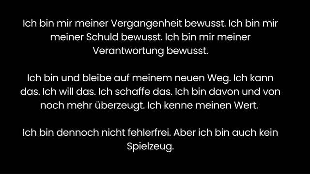 Ich bin mir meiner Vergangenheit bewusst. Ich bin mir meiner Schuld bewusst. Ich bin mir meiner Verantwortung bewusst.

Ich bin und bleibe auf meinem neuen Weg. Ich kann das. Ich will das. Ich schaffe das. Ich bin davon und von noch mehr überzeugt. Ich kenne meinen Wert. 

Ich bin dennoch nicht fehlerfrei. Aber ich bin auch kein Spielzeug.
