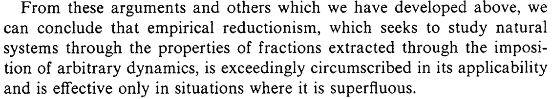 Quote from Rosen, "Fundamentals of Measurement:" "From these arguments and others which we have developed above, we can conclude that empirical reductionism, which seeks to study natural systems through the properties of fractions extracted through the imposition of arbitrary dynamics, is exceedingly circumscribed in its applicability and is effective only in situations where it is superfluous."