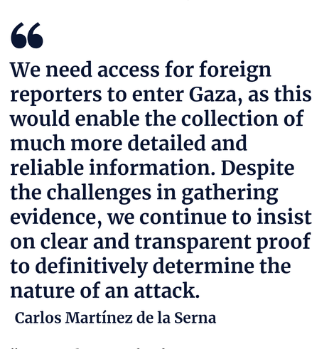We need access for foreign reporters to enter Gaza, as this would enable the collection of much more detailed and reliable information. Despite the challenges in gathering evidence, we continue to insist on clear and transparent proof to definitively determine the nature of an attack.

Carlos Martínez de la Serna