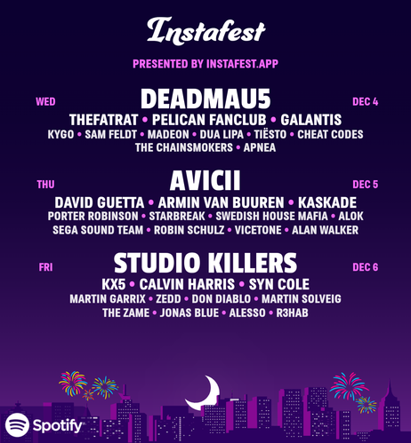 Instafest presented by Instafest.app.

Wednesday, December 4:
Deadmau5.
TheFatRat. PELICAN FANCLUB. Galantis.
Kygo. Sam Feldt. Madeon. Dua Lipa. Tiësto. Cheat Codes. The Chainsmokers. Apnea.

Thursday, December 5:
Avicii.
David Guetta. Armin van Buuren. Kaskade.
Porter Robinson. Starbreak. Swedish House Mafia. Alok. SEGA SOUND TEAM. Robin Schulz. Vicetone. Alan Walker.

Friday, December 6:
Studio Killers.
Kx5. Calvin Harris. Syn Cole.
Martin Garrix. Zedd. Don Diablo. Martin Solveig. The Zame. Jonas Blue. Alesso. R3hab.