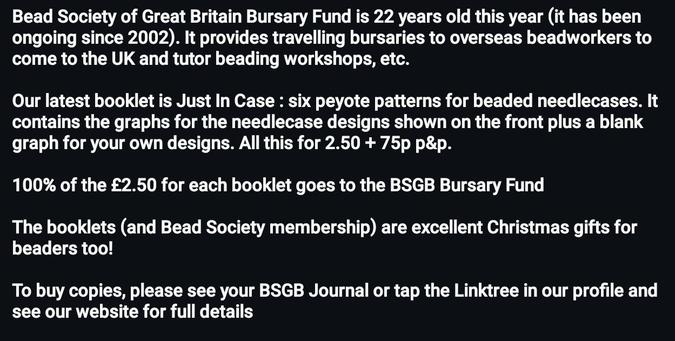 Bead Society of Great Britain Bursary Fund is 22 years old this year (it has been ongoing since 2002). It provides travelling bursaries to overseas beadworkers to come to the UK and tutor beading workshops, etc. Our latest booklet is Just In Case : six peyote patterns for beaded needlecases. It contains the graphs for the needlecase designs shown on the front plus a blank graph for your own designs. All this for 2.50 + 75p p&p. 

100% of the £2.50 for each booklet goes to the BSGB Bursary Fund

The booklets (and Bead Society membership) are excellent Christmas gifts for beaders too!

To buy copies, please see your BSGB Journal or tap the Linktree in our profile and see our website for full details
.
.
#BeadSocietyGB #Beads #BursaryFund #Peyote #Needlecases #Patterns #GiftIdea #GiftSuggestion #GiftsForBeaders