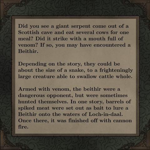 Did you see a giant serpent come out of a Scottish cave and eat several cows for one meal? Did it strike with a mouth full of venom? If so, you may have encountered a Beithir. 

Depending on the story, they could be about the size of a snake, to a frighteningly large creature able to swallow cattle whole.

Armed with venom, the beithir were a dangerous opponent, but were sometimes hunted themselves. In one story, barrels of spiked meat were set out as bait to lure a Beithir onto the waters of Loch-in-daal. Once there, it was finished off with cannon fire.