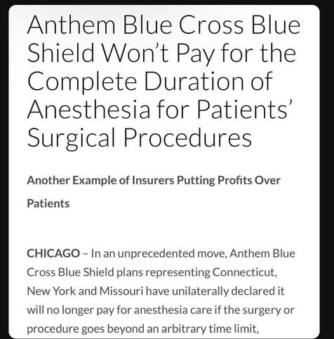 Anthem Blue Cross Blue Shield won't pay for the complete duration of anesthesia for patient's surgical procedures.

Another example of insurers putting profits over patients.

Chicago - in an unprecedented move. Anthem blue cross, blue shield plans representing Connecticut, New York and Missouri. Have unilaterally declared, it will no longer pay for anesthesia. Care if the surgery or procedure goes beyond an arbitrary.  Prairie time limit.