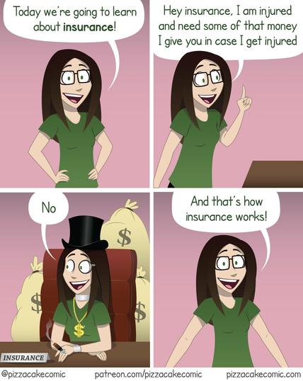 4-panel comic from pizzacake comic describing how insurance works. 

Woman (looking at viewer): Today we're going to learn about insurance!

Woman (looking at insurance): Hey insurance, I am injured and need some of that money I gave you in case I get injured.

Woman representing insurance, wearing top hat, diamond necklace, gold chain, holding a cigar, and surrounded by money bags: No

Woman (looking at viewer): And that's how insurance works!