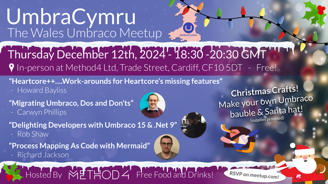 A graphic with information on our December meetup. 

Title: "Umbra Cymru, The Umbraco Wales Meetup"
Date: "Thursday, December 12th 2024 at 6:30pm GMT"
Location: "In-person at Method4 Ltd, Trade Street Cardiff, CF10 5DT".

Talk 1: Heartcore++….Work-arounds for Heartcore’s missing features”
by Howard Bayliss

Talk 2:"Migrating Umbraco, Dos and Don’ts"
by Carwyn Phillips

Talk 3:"Delighting Developers with Umbraco 15 & .Net 9"
by Rob Shaw

Talk 4:"Process Mapping As Code with Mermaid"
by Richard Jackson

Christmas Crafts! Make your own Umbraco bauble & Santa hat! (supplies provided)

The graphic includes a pink outline of Wales with the Umbraco logo in its center, and Method4's logo.